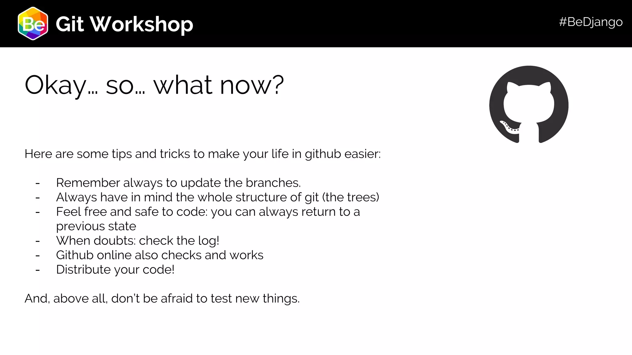 Roadmap Git Workshop Okay… so… what now? Here are some tips and tricks to make your life in github easier: - Remember always to update the branches. - Always have in mind the whole structure of git (the trees) - Feel free and safe to code: you can always return to a previous state - When doubts: check the log! - Github online also checks and works - Distribute your code! And, above all, don’t be afraid to test new things. #BeDjango 