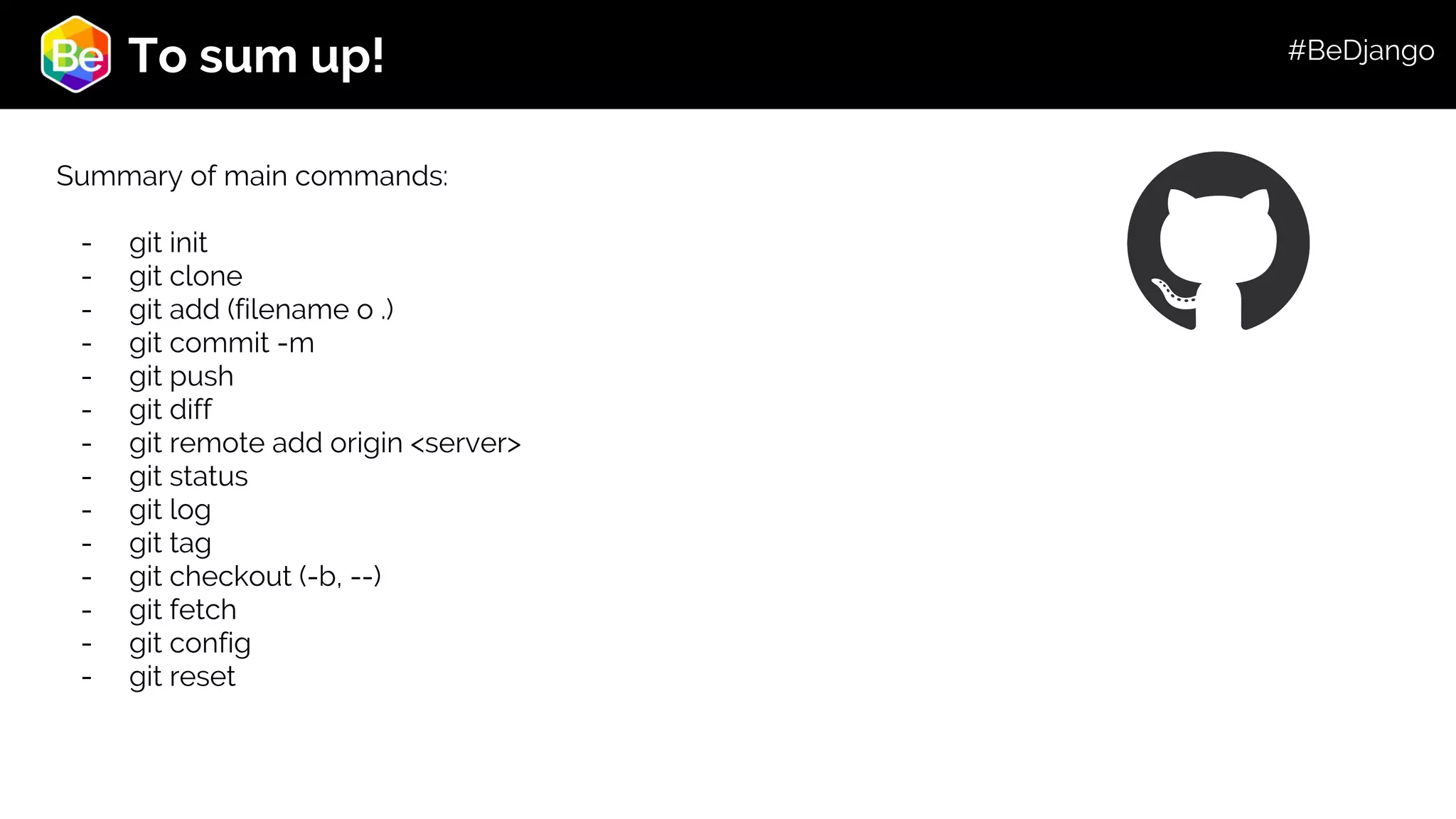 Roadmap To sum up! Summary of main commands: - git init - git clone - git add (filename o .) - git commit -m - git push - git diff - git remote add origin <server> - git status - git log - git tag - git checkout (-b, --) - git fetch - git config - git reset #BeDjango 