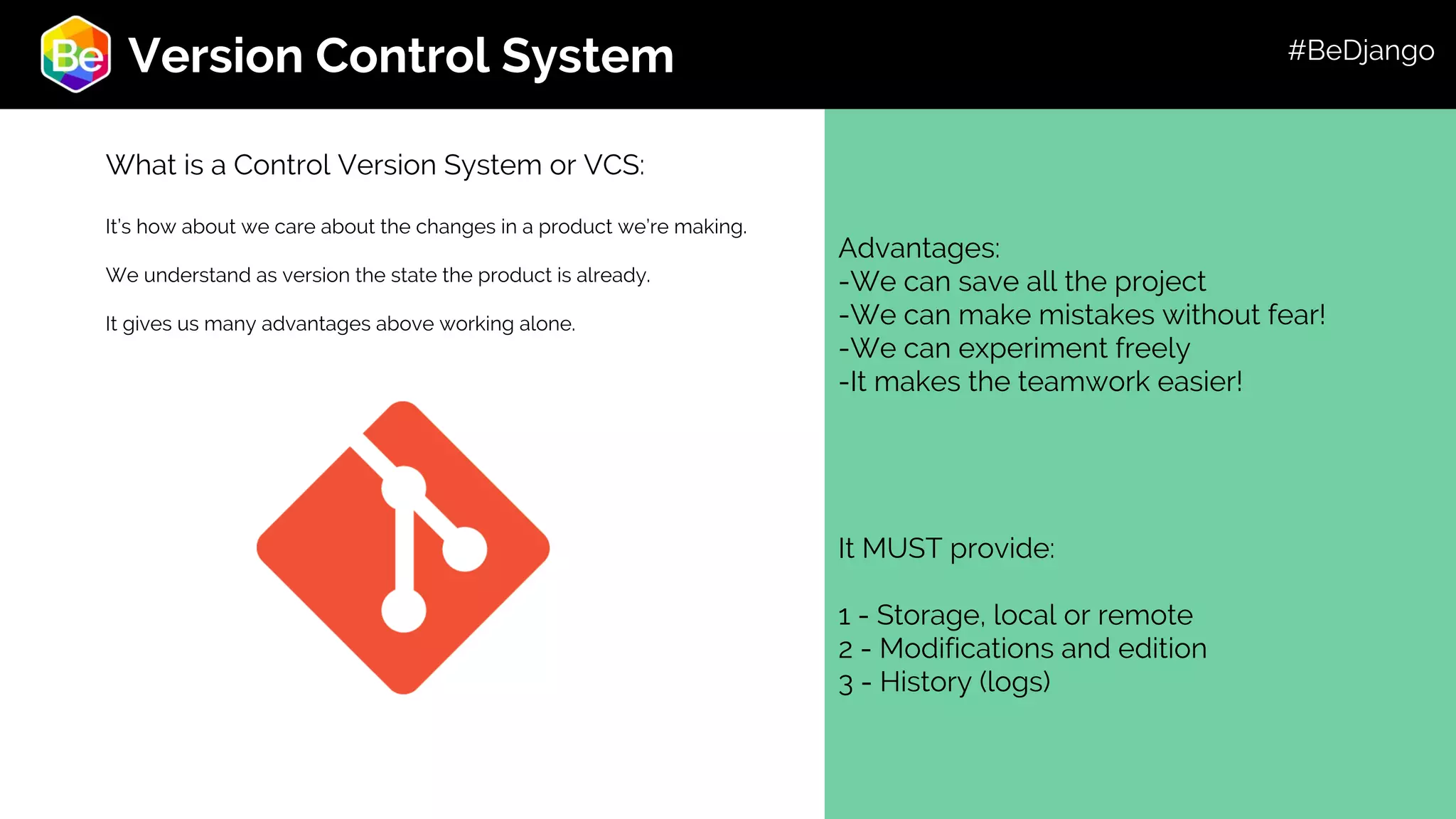 Roadmap Advantages: -We can save all the project -We can make mistakes without fear! -We can experiment freely -It makes the teamwork easier! It MUST provide: 1 - Storage, local or remote 2 - Modifications and edition 3 - History (logs) Version Control System What is a Control Version System or VCS: It’s how about we care about the changes in a product we’re making. We understand as version the state the product is already. It gives us many advantages above working alone. #BeDjango 