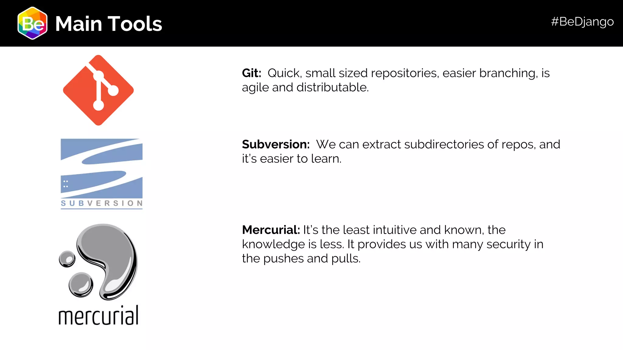Roadmap Main Tools Git: Quick, small sized repositories, easier branching, is agile and distributable. Subversion: We can extract subdirectories of repos, and it’s easier to learn. Mercurial: It’s the least intuitive and known, the knowledge is less. It provides us with many security in the pushes and pulls. #BeDjango 