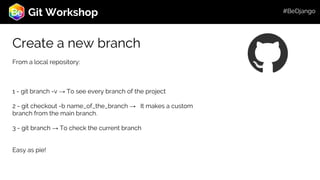 Roadmap
Git Workshop
Create a new branch
From a local repository:
1 - git branch -v → To see every branch of the project
2 - git checkout -b name_of_the_branch → It makes a custom
branch from the main branch.
3 - git branch → To check the current branch
Easy as pie!
#BeDjango
 