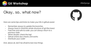 Roadmap
Git Workshop
Okay… so… what now?
Here are some tips and tricks to make your life in github easier:
- Remember always to update the branches.
- Always have in mind the whole structure of git (the trees)
- Feel free and safe to code: you can always return to a
previous state
- When doubts: check the log!
- Github online also checks and works
- Distribute your code!
And, above all, don’t be afraid to test new things.
#BeDjango
 