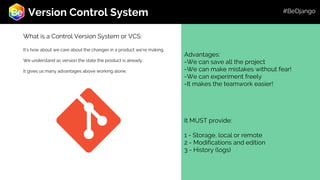 Roadmap
Advantages:
-We can save all the project
-We can make mistakes without fear!
-We can experiment freely
-It makes the teamwork easier!
It MUST provide:
1 - Storage, local or remote
2 - Modifications and edition
3 - History (logs)
Version Control System
What is a Control Version System or VCS:
It’s how about we care about the changes in a product we’re making.
We understand as version the state the product is already.
It gives us many advantages above working alone.
#BeDjango
 