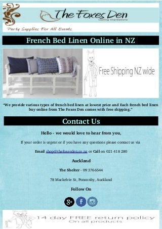 French Bed Linen Online in NZ
“We provide various types of french bed linen at lowest price and Each french bed linen
buy online from The Foxes Den comes with free shipping.”
   
Contact Us
Hello ­ we would love to hear from you,
If your order is urgent or if you have any questions please contact us via 
Email shop@thefoxesden.co.nz or Call on 021 418 280
Auckland
The Shelter ­ 09 3766544
78 Mackelvie St, Ponsonby, Auckland
Follow On
 