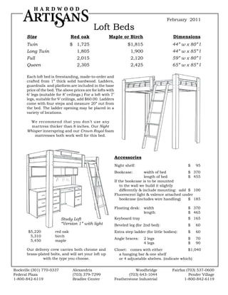 February 2011
                                                Loft Beds
       Size	                      Red	oak	               Maple	or	Birch	                           Dimensions
       Twin                       $ 1,725                               $1,815                    44” w x 80” l
       Long Twin                      1,805                              1,900                    44” w x 85” l
       Full                           2,015                              2,120                    59” w x 80” l
       Queen                          2,305                              2,425                    65” w x 85” l

       Each loft bed is freestanding, made-to-order and
       crafted from 1” thick solid hardwood. Ladders,
       guardrails and platform are included in the base
       price of the bed. The above prices are for lofts with
       6’ legs (suitable for 8’ ceilings.) For a loft with 7’
       legs, suitable for 9’ ceilings, add $60.00. Ladders
       come with four steps and measure 20” out from
       the bed. The ladder opening may be placed in a
       variety of locations.

        We recommend that you don’t use any
         mattress thicker than 8 inches. Our Night
       Whisper innerspring and our Crown Royal foam
           mattresses both work well for this bed.




                                                                Accessories
                                                                Night shelf:                              $   95
                                                                Bookcase:          width of bed         $ 370
                                                                                   length of bed        $ 455
                                                                If the bookcase is to be mounted
                                                                    to the wall we build it slightly
                                                                    differently & include mounting: add $ 100
                                                                Fluorescent light & valence attached under
                                                                    bookcase (includes wire handling)   $ 185

                                                                Floating desk:   width                    $ 370
                                                                                 length                   $ 465
                            Study Loft                          Keyboard tray                             $ 165
                            “Version 1” with light              Beveled leg (for 2nd bed):                $   60
       $5,220           red oak                                 Extra step ladder (for little bodies):    $   60
        5,310           birch
                                                                Angle braces:    2 legs                   $   70
        5,450           maple
                                                                                 4 legs                   $   90
       Our delivery crew carries both chrome and                Closet: comes with either                $1,040
       brass-plated bolts, and will set your loft up              a hanging bar & one shelf
                with the type you choose.                         or 4 adjustable shelves. (indicate which)


Rockville (301) 770-0337           Alexandria                              Woodbridge             Fairfax (703) 537-0600
Federal Plaza                      (703) 379-7299                      (703) 643-1044                      Pender Village
1-800-842-6119                     Bradlee Center               Featherstone Industrial                  1-800-842-6119
 
