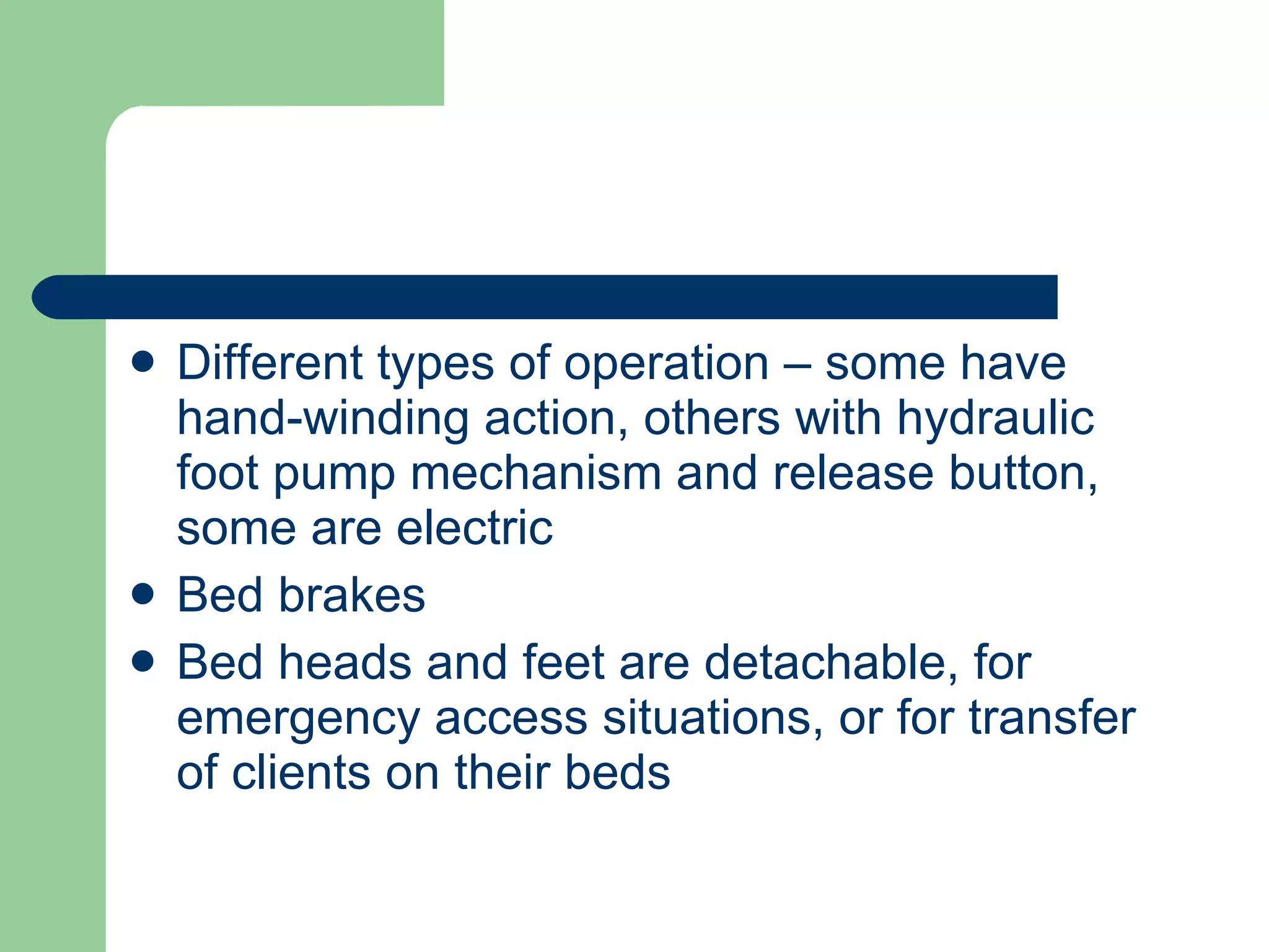 Different types of operation – some have hand-winding action, others with hydraulic foot pump mechanism and release button, some are electric Bed brakes Bed heads and feet are detachable, for emergency access situations, or for transfer of clients on their beds 