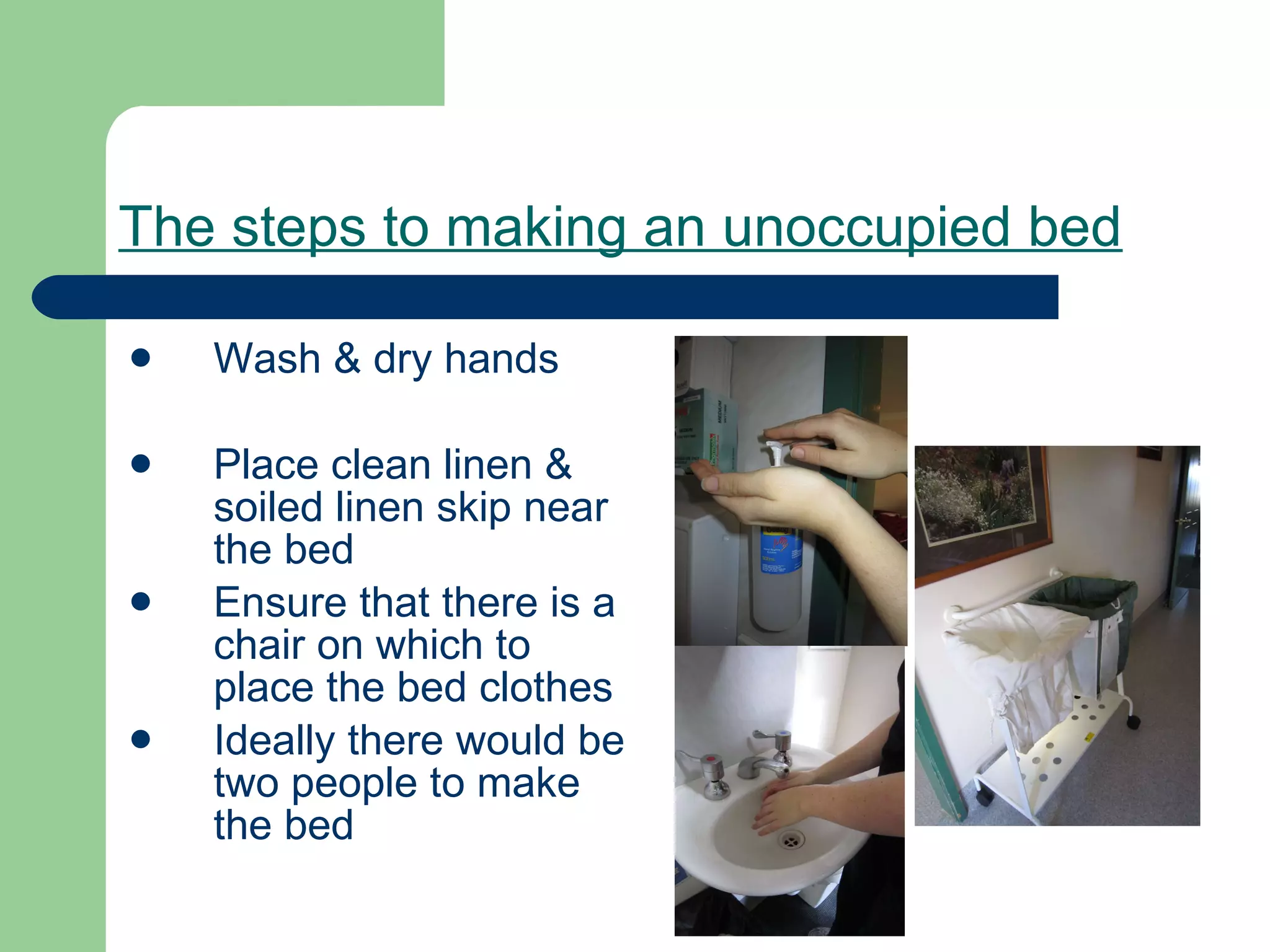 The steps to making an unoccupied bed Wash & dry hands  Place clean linen & soiled linen skip near the bed Ensure that there is a chair on which to place the bed clothes Ideally there would be two people to make the bed 