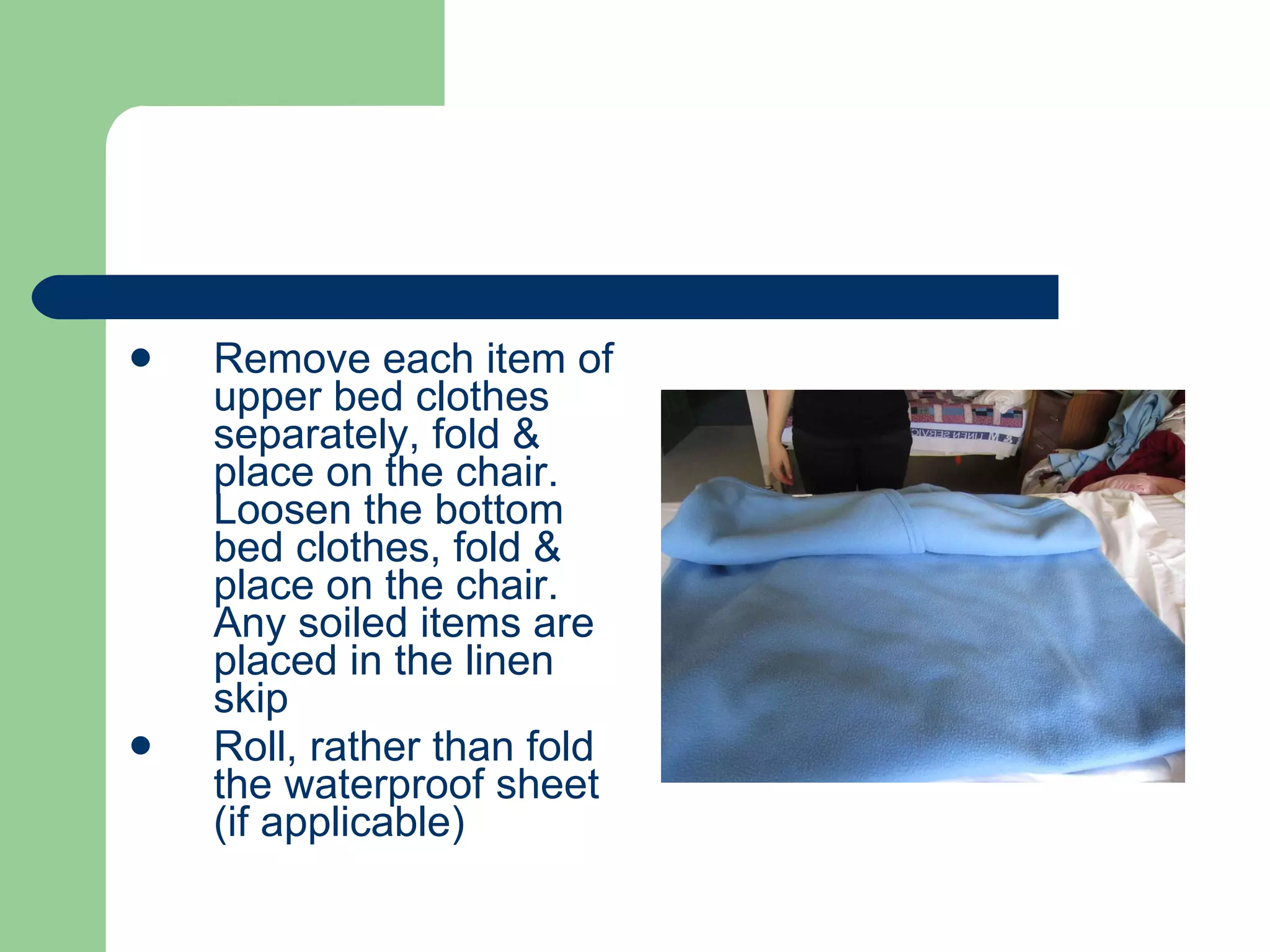 Remove each item of upper bed clothes separately, fold & place on the chair. Loosen the bottom bed clothes, fold & place on the chair. Any soiled items are placed in the linen skip Roll, rather than fold the waterproof sheet (if applicable) 