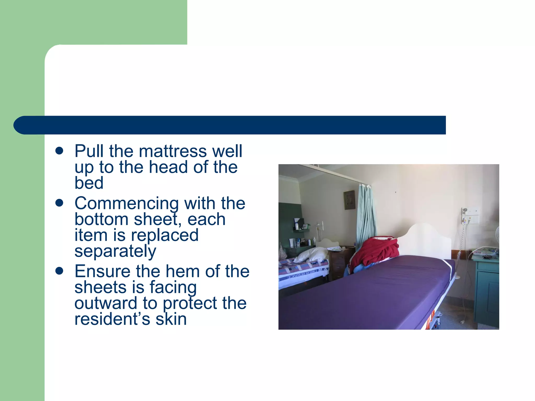Pull the mattress well up to the head of the bed Commencing with the bottom sheet, each item is replaced separately Ensure the hem of the sheets is facing outward to protect the resident’s skin 