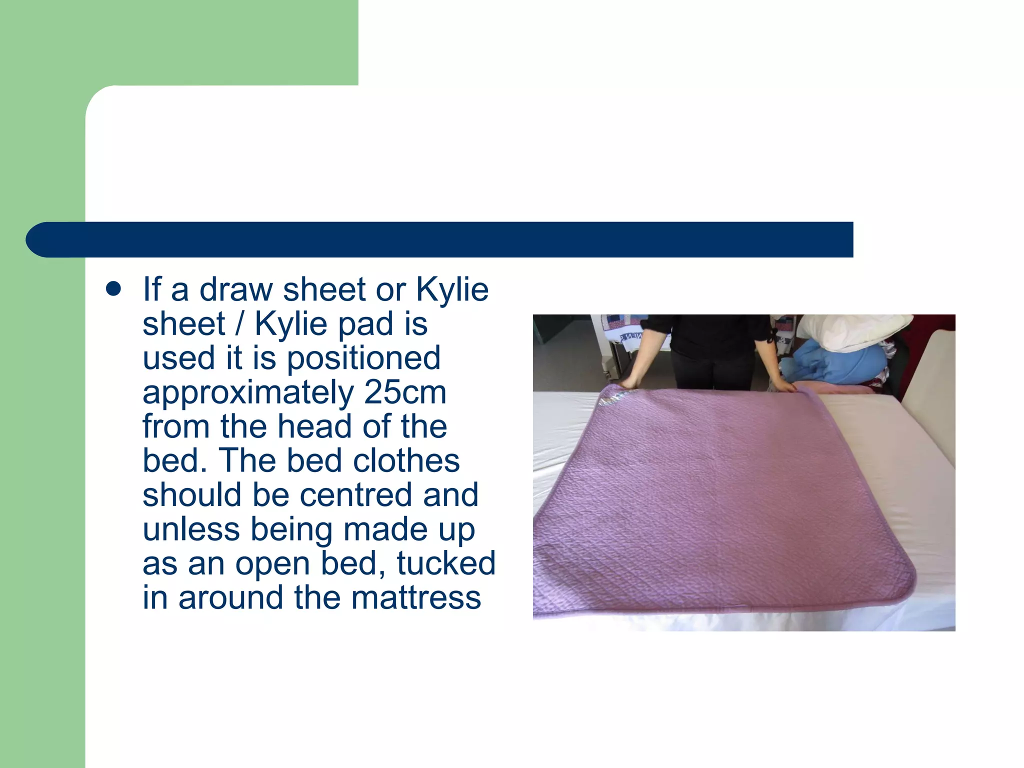 If a draw sheet or Kylie sheet / Kylie pad is used it is positioned approximately 25cm from the head of the bed. The bed clothes should be centred and unless being made up as an open bed, tucked in around the mattress 