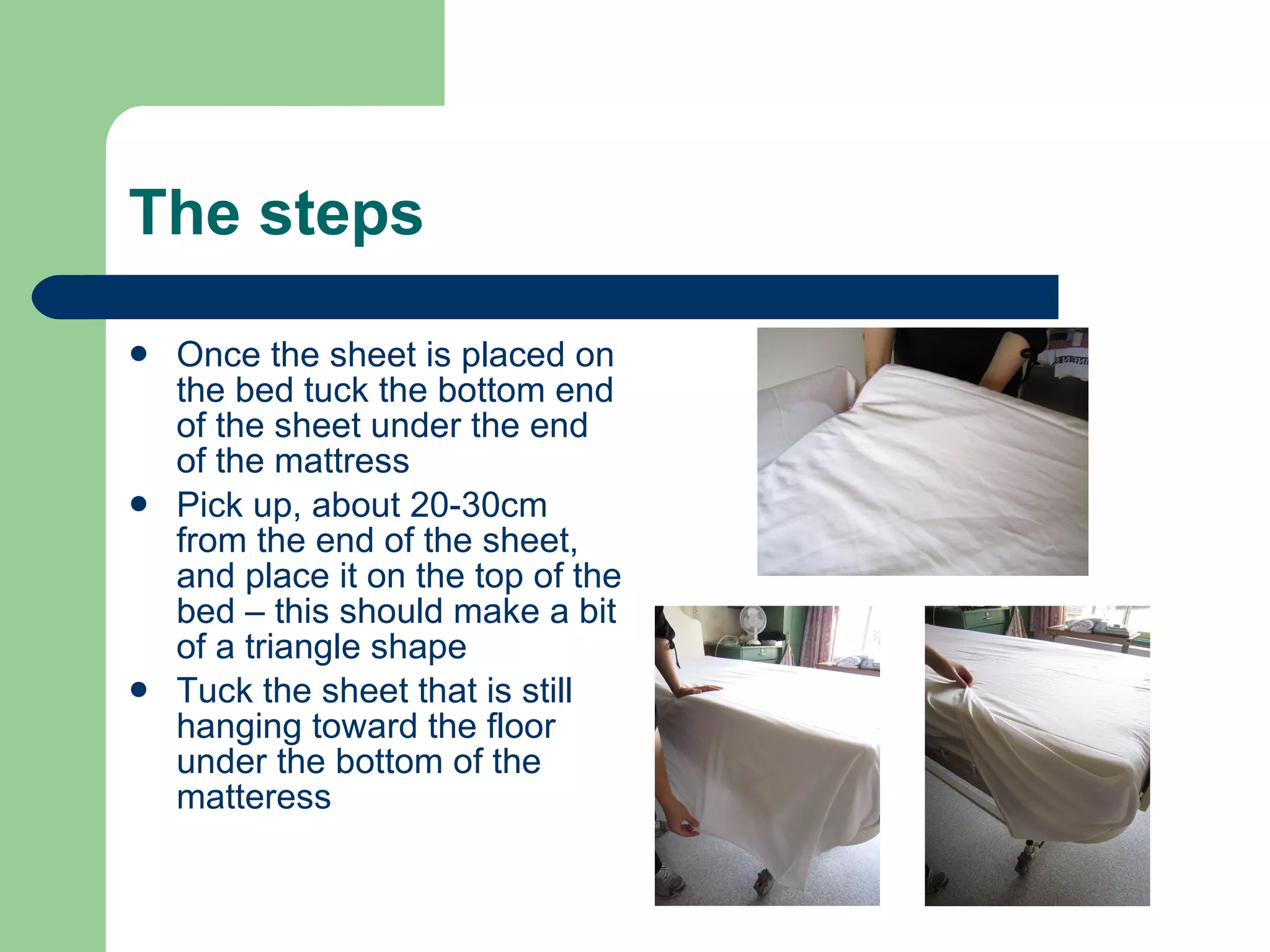 The steps Once the sheet is placed on the bed tuck the bottom end of the sheet under the end of the mattress Pick up, about 20-30cm from the end of the sheet, and place it on the top of the bed – this should make a bit of a triangle shape Tuck the sheet that is still hanging toward the floor under the bottom of the matteress 