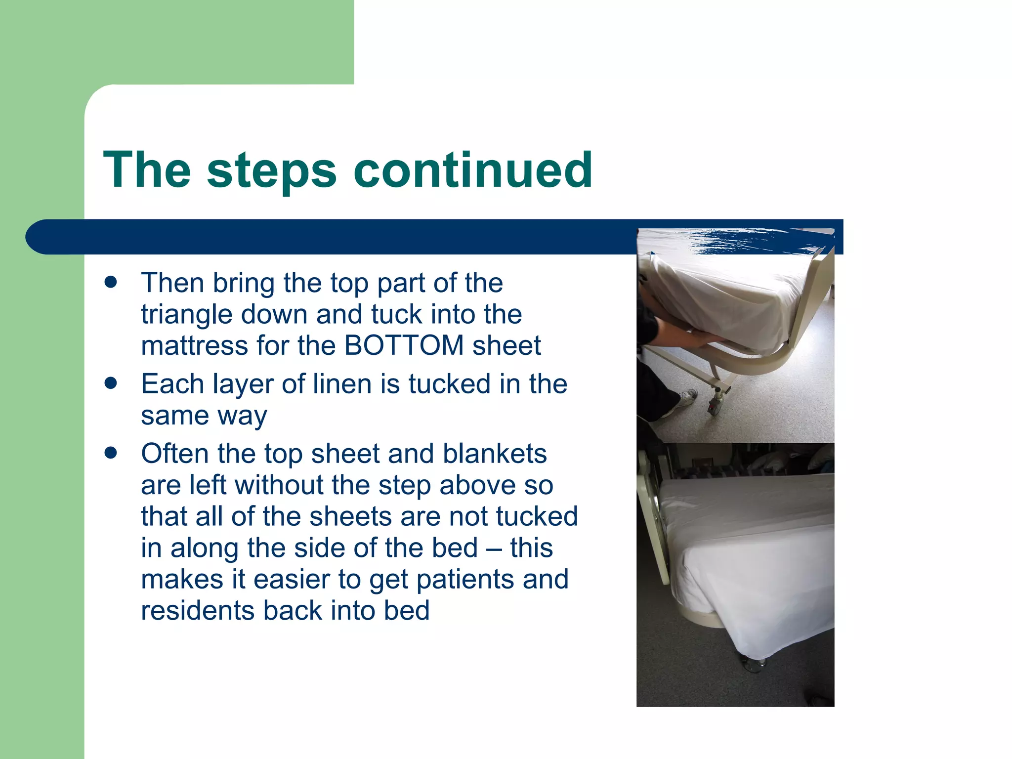 The steps continued Then bring the top part of the triangle down and tuck into the mattress for the BOTTOM sheet Each layer of linen is tucked in the same way Often the top sheet and blankets are left without the step above so that all of the sheets are not tucked in along the side of the bed – this makes it easier to get patients and residents back into bed 