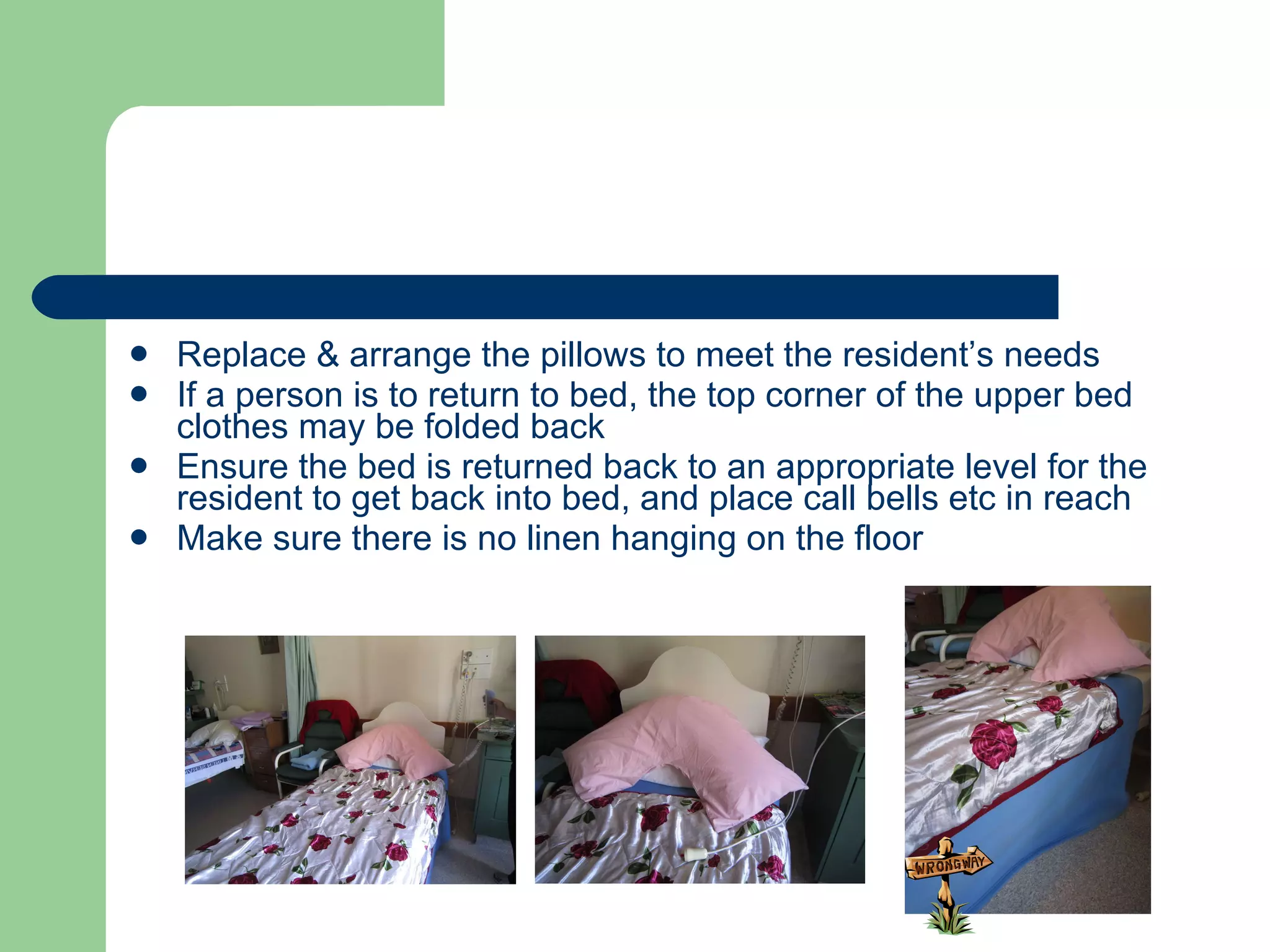 Replace & arrange the pillows to meet the resident’s needs If a person is to return to bed, the top corner of the upper bed clothes may be folded back Ensure the bed is returned back to an appropriate level for the resident to get back into bed, and place call bells etc in reach Make sure there is no linen hanging on the floor 