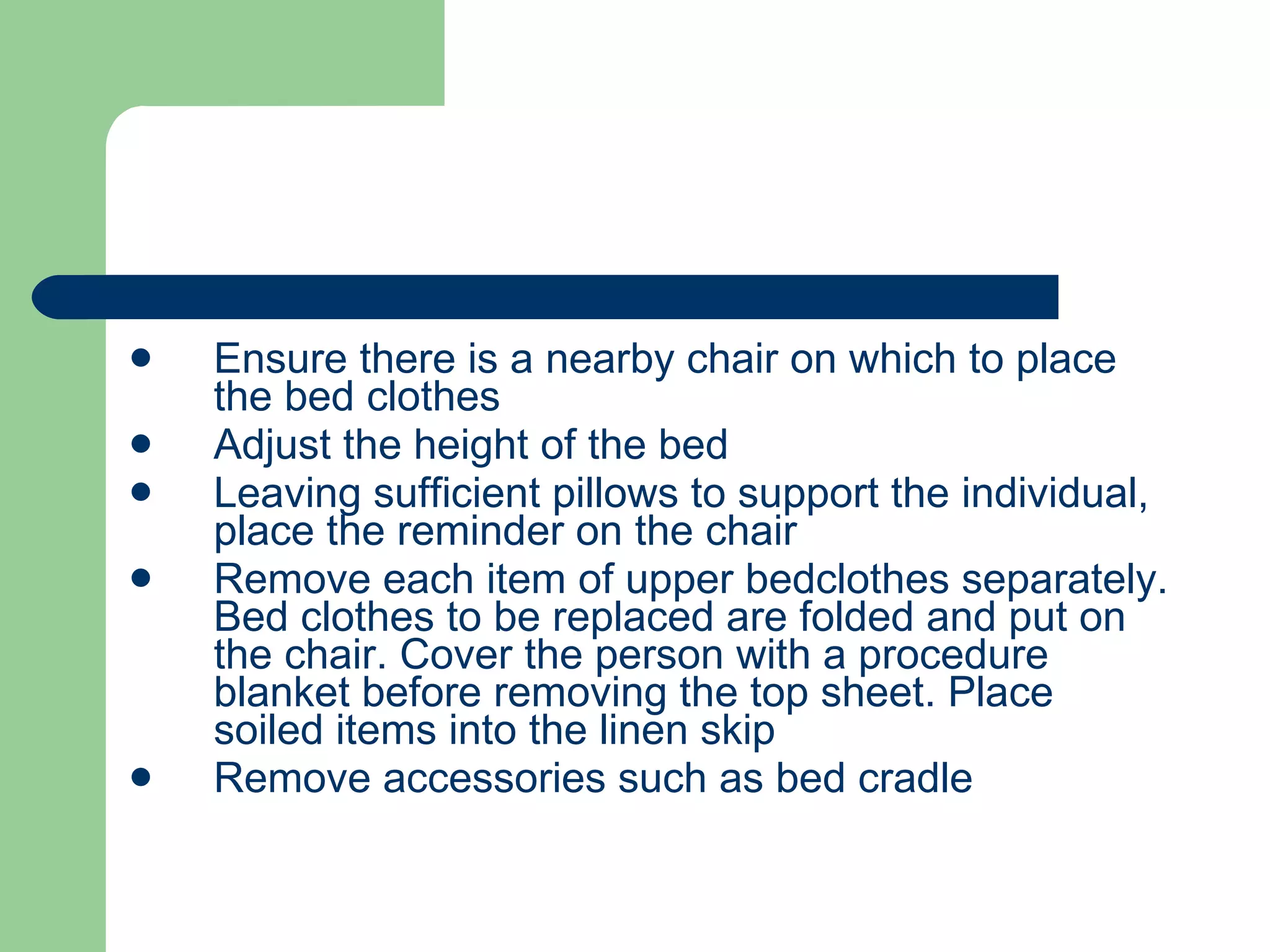 Ensure there is a nearby chair on which to place the bed clothes Adjust the height of the bed Leaving sufficient pillows to support the individual, place the reminder on the chair Remove each item of upper bedclothes separately. Bed clothes to be replaced are folded and put on the chair. Cover the person with a procedure blanket before removing the top sheet. Place soiled items into the linen skip Remove accessories such as bed cradle  