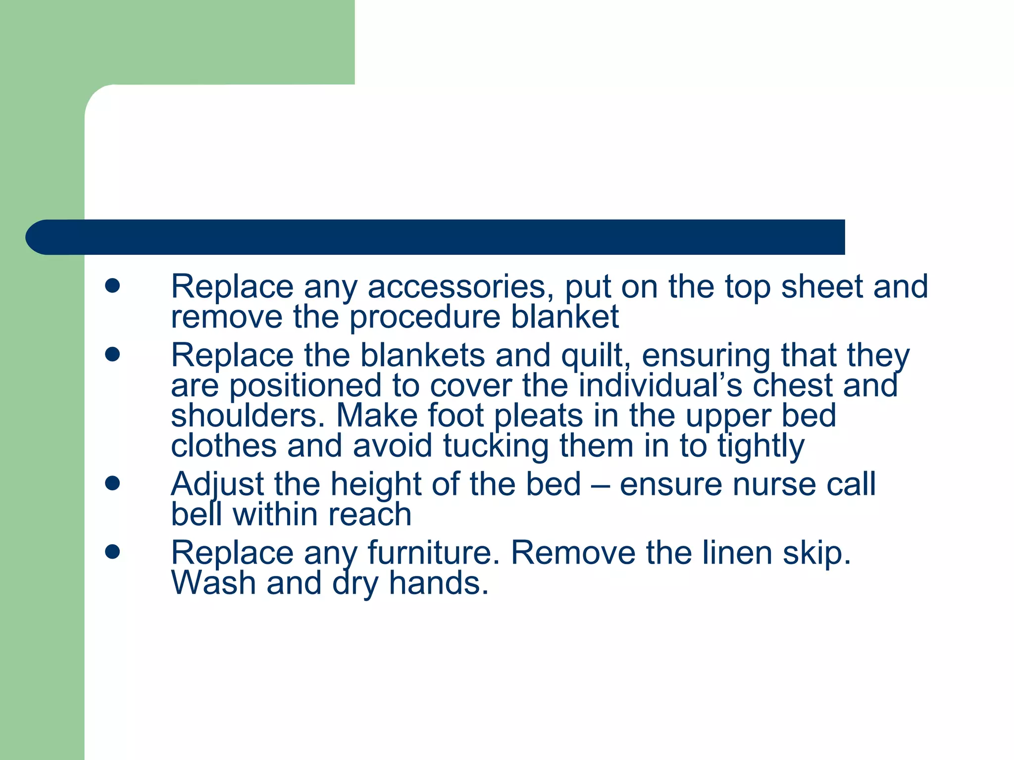 Replace any accessories, put on the top sheet and remove the procedure blanket Replace the blankets and quilt, ensuring that they are positioned to cover the individual’s chest and shoulders. Make foot pleats in the upper bed clothes and avoid tucking them in to tightly Adjust the height of the bed – ensure nurse call bell within reach Replace any furniture. Remove the linen skip. Wash and dry hands. 