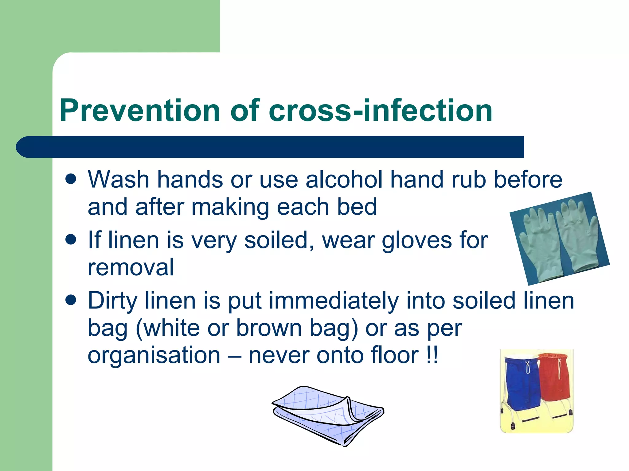 Prevention of cross-infection Wash hands or use alcohol hand rub before and after making each bed If linen is very soiled, wear gloves for removal  Dirty linen is put immediately into soiled linen bag (white or brown bag) or as per organisation – never onto floor !! 
