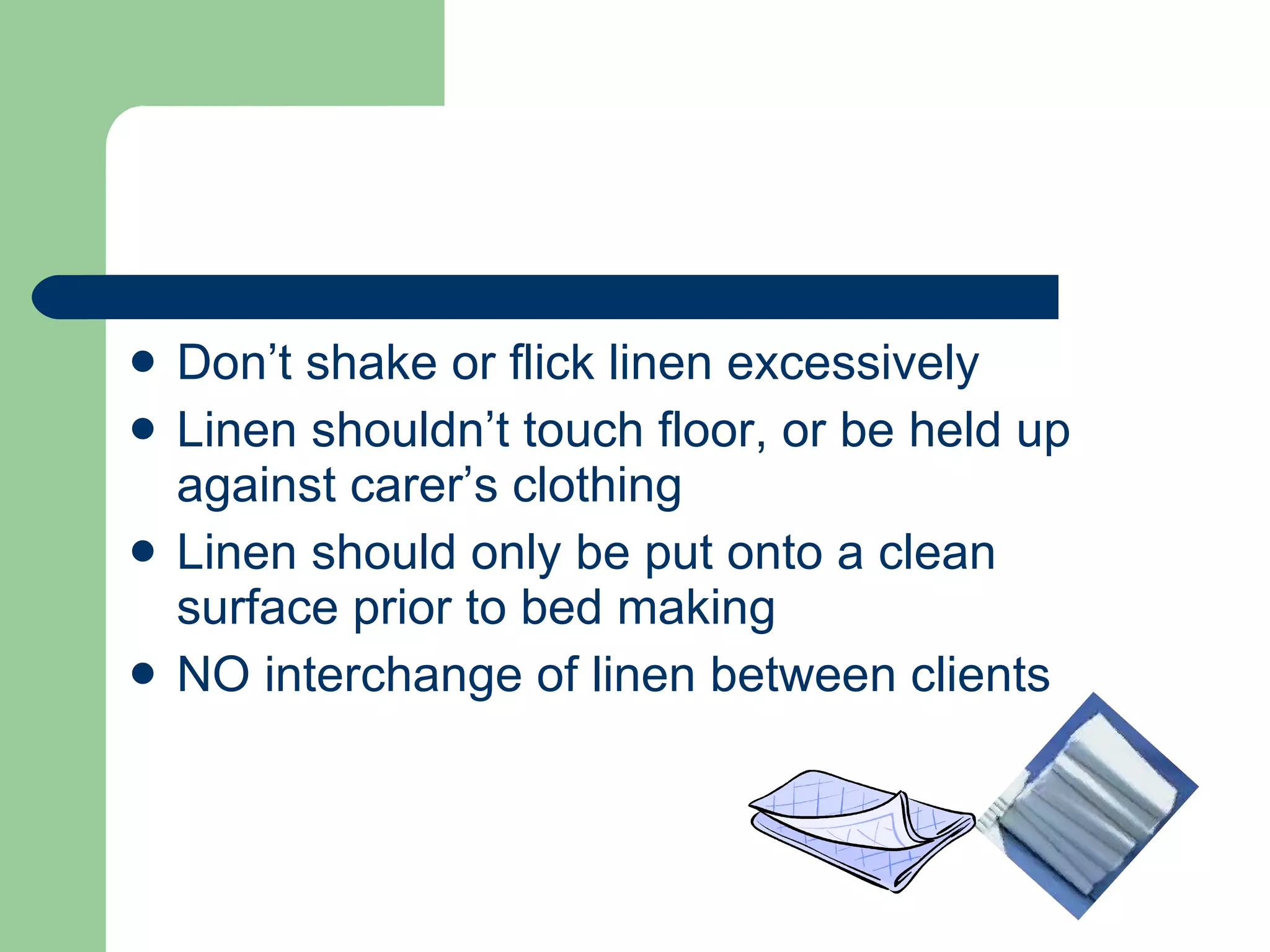 Don’t shake or flick linen excessively Linen shouldn’t touch floor, or be held up against carer’s clothing Linen should only be put onto a clean surface prior to bed making NO interchange of linen between clients 