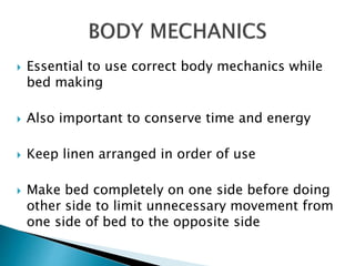  Essential to use correct body mechanics while
bed making
 Also important to conserve time and energy
 Keep linen arranged in order of use
 Make bed completely on one side before doing
other side to limit unnecessary movement from
one side of bed to the opposite side
 