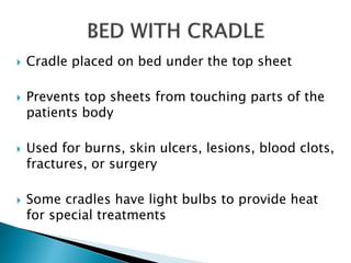  Cradle placed on bed under the top sheet
 Prevents top sheets from touching parts of the
patients body
 Used for burns, skin ulcers, lesions, blood clots,
fractures, or surgery
 Some cradles have light bulbs to provide heat
for special treatments
 