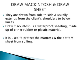  They are drawn from side to side & usually
extends from the client’s shoulders to below
knees.
 Draw mackintosh is a waterproof sheeting, made
up of either rubber or plastic material.
 It is used to protect the mattress & the bottom
sheet from soiling.
 