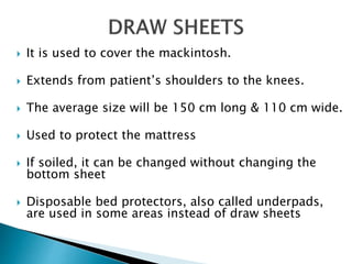  It is used to cover the mackintosh.
 Extends from patient’s shoulders to the knees.
 The average size will be 150 cm long & 110 cm wide.
 Used to protect the mattress
 If soiled, it can be changed without changing the
bottom sheet
 Disposable bed protectors, also called underpads,
are used in some areas instead of draw sheets
 