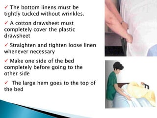  The bottom linens must be
tightly tucked without wrinkles.
 A cotton drawsheet must
completely cover the plastic
drawsheet
 Straighten and tighten loose linen
whenever necessary
 Make one side of the bed
completely before going to the
other side
 The large hem goes to the top of
the bed
 