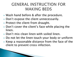  Wash hand before & after the procedure.
 Don’t expose the client unnecessarily.
 Protect the client from draught.
 Don’t cover the client’s face while placing the
linen.
 Don’t mix clean linen with soiled linen.
 Do not let the linen touch your body or uniform
 Keep a reasonable distance from the face of the
client to prevent cross infection.
 