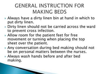  Always have a dirty linen bin at hand in which to
put dirty linen.
 Dirty linen should not be carried across the ward
to prevent cross infection.
 Allow room for the patient feet for free
movement or turning when placing the top
sheet over the patient.
 Any conversation during bed making should not
be on personal matters between the nurses.
 Always wash hands before and after bed
making.
 