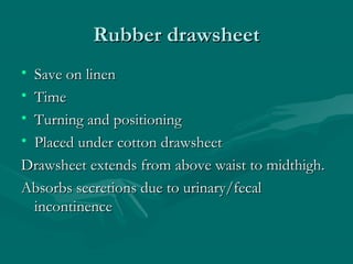 Rubber drawsheetRubber drawsheet
• Save on linenSave on linen
• TimeTime
• Turning and positioningTurning and positioning
• Placed under cotton drawsheetPlaced under cotton drawsheet
Drawsheet extends from above waist to midthigh.Drawsheet extends from above waist to midthigh.
Absorbs secretions due to urinary/fecalAbsorbs secretions due to urinary/fecal
incontinenceincontinence
 