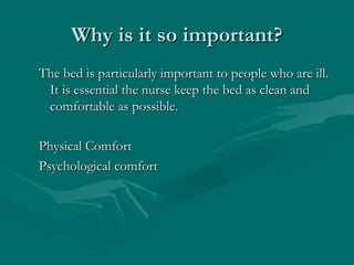 Why is it so important?Why is it so important?
The bed is particularly important to people who are ill.The bed is particularly important to people who are ill.
It is essential the nurse keep the bed as clean andIt is essential the nurse keep the bed as clean and
comfortable as possible.comfortable as possible.
Physical ComfortPhysical Comfort
Psychological comfortPsychological comfort
 