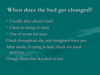 When does the bed get changed?When does the bed get changed?
• Usually after client’s bathUsually after client’s bath
• Client is sitting in chairClient is sitting in chair
• Out of room for testsOut of room for tests
Check throughout day and straighten linen prnCheck throughout day and straighten linen prn
After meals, if eating in bed, check for foodAfter meals, if eating in bed, check for food
particlesparticles
Change linen that is soiled or wetChange linen that is soiled or wet
 