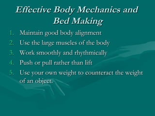 Effective Body Mechanics andEffective Body Mechanics and
Bed MakingBed Making
1.1. Maintain good body alignmentMaintain good body alignment
2.2. Use the large muscles of the bodyUse the large muscles of the body
3.3. Work smoothly and rhythmicallyWork smoothly and rhythmically
4.4. Push or pull rather than liftPush or pull rather than lift
5.5. Use your own weight to counteract the weightUse your own weight to counteract the weight
of an object.of an object.
 