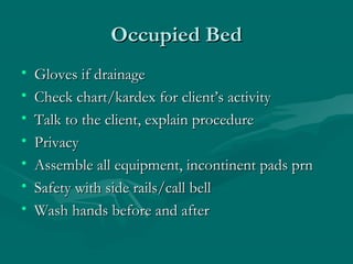 Occupied BedOccupied Bed
• Gloves if drainageGloves if drainage
• Check chart/kardex for client’s activityCheck chart/kardex for client’s activity
• Talk to the client, explain procedureTalk to the client, explain procedure
• PrivacyPrivacy
• Assemble all equipment, incontinent pads prnAssemble all equipment, incontinent pads prn
• Safety with side rails/call bellSafety with side rails/call bell
• Wash hands before and afterWash hands before and after
 