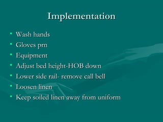 ImplementationImplementation
• Wash handsWash hands
• Gloves prnGloves prn
• EquipmentEquipment
• Adjust bed height-HOB downAdjust bed height-HOB down
• Lower side rail- remove call bellLower side rail- remove call bell
• Loosen linenLoosen linen
• Keep soiled linen away from uniformKeep soiled linen away from uniform
 