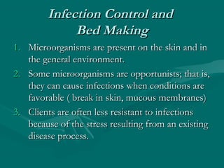 Infection Control andInfection Control and
Bed MakingBed Making
1.1. Microorganisms are present on the skin and inMicroorganisms are present on the skin and in
the general environment.the general environment.
2.2. Some microorganisms are opportunists; that is,Some microorganisms are opportunists; that is,
they can cause infections when conditions arethey can cause infections when conditions are
favorable ( break in skin, mucous membranes)favorable ( break in skin, mucous membranes)
3.3. Clients are often less resistant to infectionsClients are often less resistant to infections
because of the stress resulting from an existingbecause of the stress resulting from an existing
disease process.disease process.
 