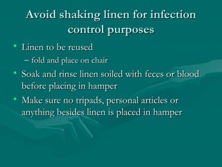 Avoid shaking linen for infectionAvoid shaking linen for infection
control purposescontrol purposes
• Linen to be reusedLinen to be reused
– fold and place on chairfold and place on chair
• Soak and rinse linen soiled with feces or bloodSoak and rinse linen soiled with feces or blood
before placing in hamperbefore placing in hamper
• Make sure no tripads, personal articles orMake sure no tripads, personal articles or
anything besides linen is placed in hamperanything besides linen is placed in hamper
 