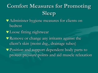 Comfort Measures for PromotingComfort Measures for Promoting
SleepSleep
♥Administer hygiene measures for clients onAdminister hygiene measures for clients on
bedrestbedrest
♥Loose fitting nightwearLoose fitting nightwear
♥Remove or change any irritants against theRemove or change any irritants against the
client’s skin (moist dsg., drainage tubes)client’s skin (moist dsg., drainage tubes)
♥Position and support dependent body parts toPosition and support dependent body parts to
protect pressure points and aid muscle relaxationprotect pressure points and aid muscle relaxation
 