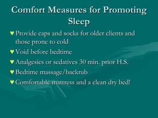 Comfort Measures for PromotingComfort Measures for Promoting
SleepSleep
♥Provide caps and socks for older clients andProvide caps and socks for older clients and
those prone to coldthose prone to cold
♥Void before bedtimeVoid before bedtime
♥Analgesics or sedatives 30 min. prior H.S.Analgesics or sedatives 30 min. prior H.S.
♥Bedtime massage/backrubBedtime massage/backrub
♥Comfortable mattress and a clean dry bed!Comfortable mattress and a clean dry bed!
 