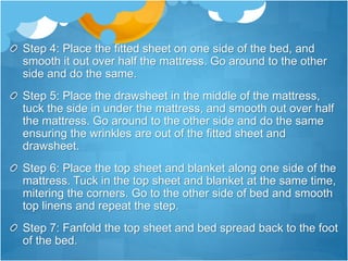Step 4: Place the fitted sheet on one side of the bed, and
smooth it out over half the mattress. Go around to the other
side and do the same.
Step 5: Place the drawsheet in the middle of the mattress,
tuck the side in under the mattress, and smooth out over half
the mattress. Go around to the other side and do the same
ensuring the wrinkles are out of the fitted sheet and
drawsheet.
Step 6: Place the top sheet and blanket along one side of the
mattress. Tuck in the top sheet and blanket at the same time,
mitering the corners. Go to the other side of bed and smooth
top linens and repeat the step.
Step 7: Fanfold the top sheet and bed spread back to the foot
of the bed.
 