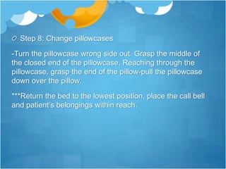 Step 8: Change pillowcases
-Turn the pillowcase wrong side out. Grasp the middle of
the closed end of the pillowcase. Reaching through the
pillowcase, grasp the end of the pillow-pull the pillowcase
down over the pillow.
***Return the bed to the lowest position, place the call bell
and patient’s belongings within reach.
 