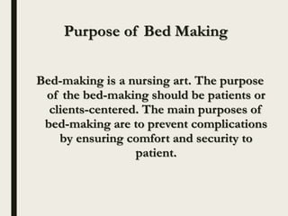 Purpose of Bed Making
Bed-making is a nursing art. The purpose
of the bed-making should be patients or
clients-centered. The main purposes of
bed-making are to prevent complications
by ensuring comfort and security to
patient.
 