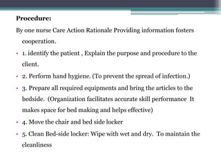 Procedure:
By one nurse Care Action Rationale Providing information fosters
cooperation.
• 1. identify the patient , Explain the purpose and procedure to the
client.
• 2. Perform hand hygiene. (To prevent the spread of infection.)
• 3. Prepare all required equipments and bring the articles to the
bedside. (Organization facilitates accurate skill performance It
makes space for bed making and helps effective)
• 4. Move the chair and bed side locker
• 5. Clean Bed-side locker: Wipe with wet and dry. To maintain the
cleanliness
 