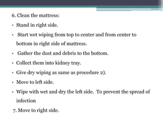 6. Clean the mattress:
• Stand in right side.
• Start wet wiping from top to center and from center to
bottom in right side of mattress.
• Gather the dust and debris to the bottom.
• Collect them into kidney tray.
• Give dry wiping as same as procedure 2).
• Move to left side.
• Wipe with wet and dry the left side. To prevent the spread of
infection
7. Move to right side.
 
