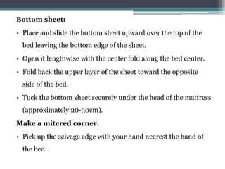 Bottom sheet:
• Place and slide the bottom sheet upward over the top of the
bed leaving the bottom edge of the sheet.
• Open it lengthwise with the center fold along the bed center.
• Fold back the upper layer of the sheet toward the opposite
side of the bed.
• Tuck the bottom sheet securely under the head of the mattress
(approximately 20-30cm).
Make a mitered corner.
• Pick up the selvage edge with your hand nearest the hand of
the bed.
 