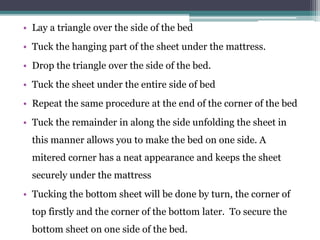 • Lay a triangle over the side of the bed
• Tuck the hanging part of the sheet under the mattress.
• Drop the triangle over the side of the bed.
• Tuck the sheet under the entire side of bed
• Repeat the same procedure at the end of the corner of the bed
• Tuck the remainder in along the side unfolding the sheet in
this manner allows you to make the bed on one side. A
mitered corner has a neat appearance and keeps the sheet
securely under the mattress
• Tucking the bottom sheet will be done by turn, the corner of
top firstly and the corner of the bottom later. To secure the
bottom sheet on one side of the bed.
 