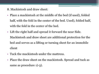 8. Mackintosh and draw sheet:
• Place a mackintosh at the middle of the bed (if used), folded
half, with the fold in the center of the bed. Used), folded half,
with the fold in the center of the bed.
• Lift the right half and spread it forward the near Side.
Mackintosh and draw sheet are additional protection for the
bed and serves as a lifting or turning sheet for an immobile
client
• Tuck the mackintosh under the mattress.
• Place the draw sheet on the mackintosh. Spread and tuck as
same as procedure 1)-3).
 