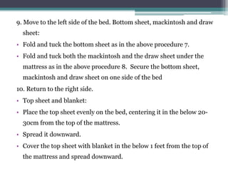 9. Move to the left side of the bed. Bottom sheet, mackintosh and draw
sheet:
• Fold and tuck the bottom sheet as in the above procedure 7.
• Fold and tuck both the mackintosh and the draw sheet under the
mattress as in the above procedure 8. Secure the bottom sheet,
mackintosh and draw sheet on one side of the bed
10. Return to the right side.
• Top sheet and blanket:
• Place the top sheet evenly on the bed, centering it in the below 20-
30cm from the top of the mattress.
• Spread it downward.
• Cover the top sheet with blanket in the below 1 feet from the top of
the mattress and spread downward.
 
