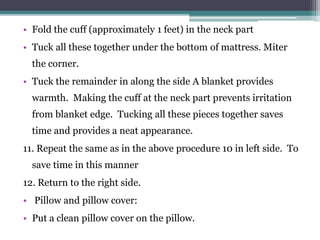 • Fold the cuff (approximately 1 feet) in the neck part
• Tuck all these together under the bottom of mattress. Miter
the corner.
• Tuck the remainder in along the side A blanket provides
warmth. Making the cuff at the neck part prevents irritation
from blanket edge. Tucking all these pieces together saves
time and provides a neat appearance.
11. Repeat the same as in the above procedure 10 in left side. To
save time in this manner
12. Return to the right side.
• Pillow and pillow cover:
• Put a clean pillow cover on the pillow.
 