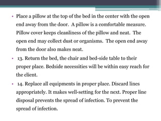 • Place a pillow at the top of the bed in the center with the open
end away from the door. A pillow is a comfortable measure.
Pillow cover keeps cleanliness of the pillow and neat. The
open end may collect dust or organisms. The open end away
from the door also makes neat.
• 13. Return the bed, the chair and bed-side table to their
proper place. Bedside necessities will be within easy reach for
the client.
• 14. Replace all equipments in proper place. Discard lines
appropriately. It makes well-setting for the next. Proper line
disposal prevents the spread of infection. To prevent the
spread of infection.
 