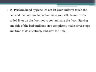 • 15. Perform hand hygiene Do not let your uniform touch the
bed and the floor not to contaminate yourself. Never throw
soiled lines on the floor not to contaminate the floor. Staying
one side of the bed until one step completely made saves steps
and time to do effectively and save the time.
 